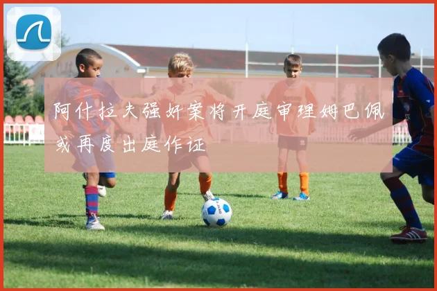 阿什拉夫强奸案将开庭审理姆巴佩或再度出庭作证