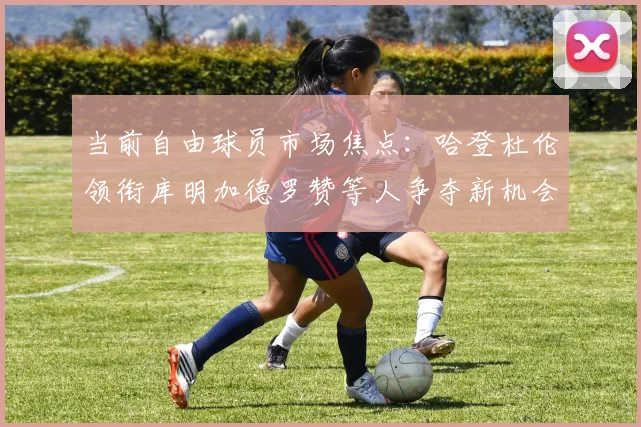 当前自由球员市场焦点：哈登杜伦领衔库明加德罗赞等人争夺新机会