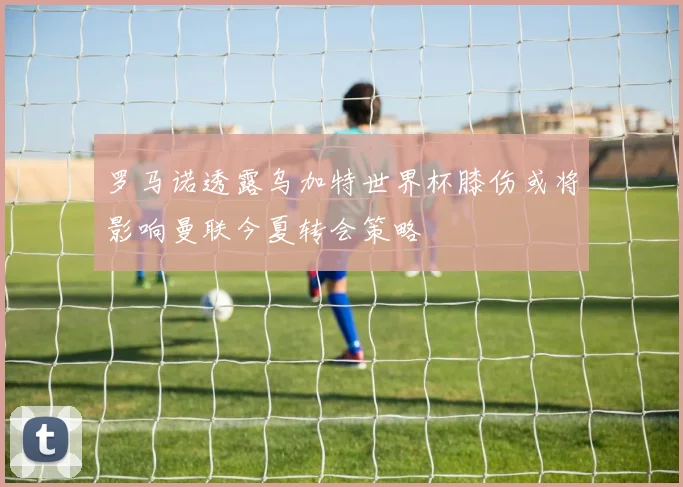 罗马诺透露乌加特世界杯膝伤或将影响曼联今夏转会策略