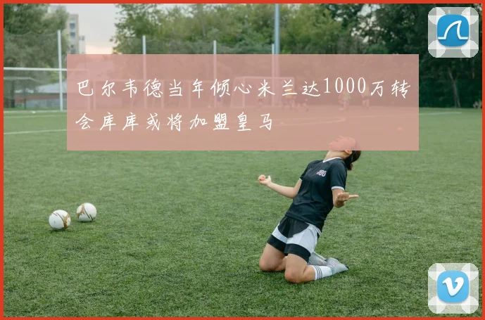 巴尔韦德当年倾心米兰达1000万转会库库或将加盟皇马