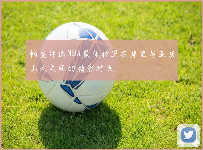 帕克评选NBA最佳控卫在库里与亚历山大之间的精彩对决